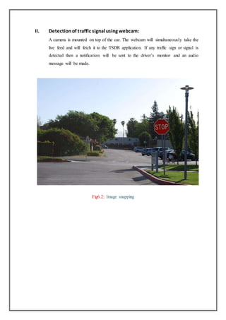 II. Detectionof traffic signal using webcam:
A camera is mounted on top of the car. The webcam will simultaneously take the
live feed and will fetch it to the TSDR application. If any traffic sign or signal is
detected then a notification will be sent to the driver’s monitor and an audio
message will be made.
Fig6.2: Image snapping
 