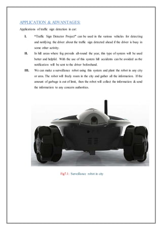 APPLICATION & ADVANTAGES:
Applications of traffic sign detection in car:
I. “Traffic Sign Detector Project” can be used in the various vehicles for detecting
and notifying the driver about the traffic sign detected ahead if the driver is busy in
some other activity.
II. In hill areas where fog prevails all-round the year, this type of system will be used
better and helpful. With the use of this system hill accidents can be avoided as the
notification will be sent to the driver beforehand.
III. We can make a surveillance robot using this system and plant the robot in any city
or area. The robot will freely roam in the city and gather all the information. If the
amount of garbage is out of limit, then the robot will collect the information & send
the information to any concern authorities.
Fig7.1: Surveillance robot in city
 