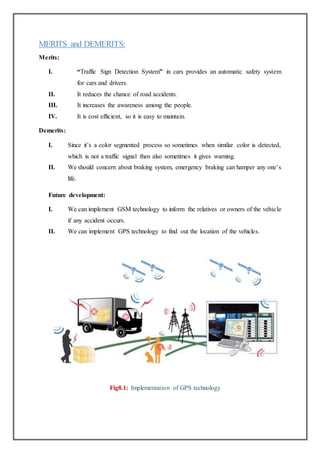 MERITS and DEMERITS:
Merits:
I. “Traffic Sign Detection System” in cars provides an automatic safety system
for cars and drivers.
II. It reduces the chance of road accidents.
III. It increases the awareness among the people.
IV. It is cost efficient, so it is easy to maintain.
Demerits:
I. Since it’s a color segmented process so sometimes when similar color is detected,
which is not a traffic signal then also sometimes it gives warning.
II. We should concern about braking system, emergency braking can hamper any one’s
life.
Future development:
I. We can implement GSM technology to inform the relatives or owners of the vehicle
if any accident occurs.
II. We can implement GPS technology to find out the location of the vehicles.
Fig8.1: Implementation of GPS technology
 