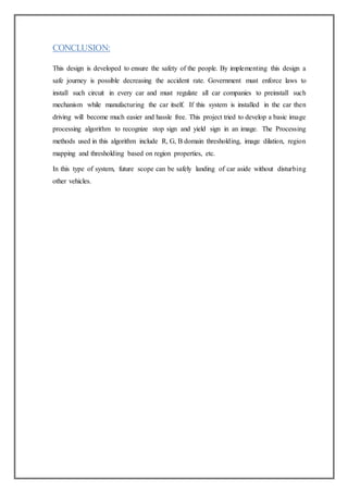 CONCLUSION:
This design is developed to ensure the safety of the people. By implementing this design a
safe journey is possible decreasing the accident rate. Government must enforce laws to
install such circuit in every car and must regulate all car companies to preinstall such
mechanism while manufacturing the car itself. If this system is installed in the car then
driving will become much easier and hassle free. This project tried to develop a basic image
processing algorithm to recognize stop sign and yield sign in an image. The Processing
methods used in this algorithm include R, G, B domain thresholding, image dilation, region
mapping and thresholding based on region properties, etc.
In this type of system, future scope can be safely landing of car aside without disturbing
other vehicles.
 