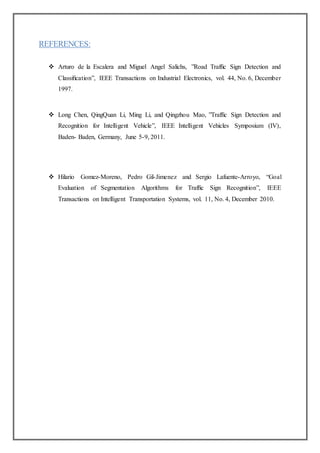 REFERENCES:
 Arturo de la Escalera and Miguel Angel Salichs, ”Road Trafﬁc Sign Detection and
Classiﬁcation”, IEEE Transactions on Industrial Electronics, vol. 44, No. 6, December
1997.
 Long Chen, QingQuan Li, Ming Li, and Qingzhou Mao, ”Trafﬁc Sign Detection and
Recognition for Intelligent Vehicle”, IEEE Intelligent Vehicles Symposium (IV),
Baden- Baden, Germany, June 5-9, 2011.
 Hilario Gomez-Moreno, Pedro Gil-Jimenez and Sergio Lafuente-Arroyo, “Goal
Evaluation of Segmentation Algorithms for Trafﬁc Sign Recognition”, IEEE
Transactions on Intelligent Transportation Systems, vol. 11, No. 4, December 2010.
 