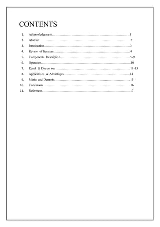 CONTENTS
1. Acknowledgement………………………………………………………………1
2. Abstract………………………………………………………………………….2
3. Introduction……………………………………………………………………...3
4. Review of literature……………………………………………………………...4
5. Components Description………………………………………………………...5-9
6. Operation………………………………………………………………………...10
7. Result & Discussion……………………………………………………………..11-13
8. Applications & Advantages……………………………………………………..14
9. Merits and Demerits……………………………………………………………..15
10. Conclusion……………………………………………………………………….16
11. References……………………………………………………………………….17
 