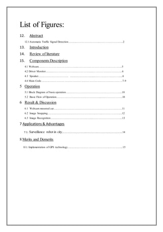 List of Figures:
12. Abstract
12.1Automatic Traffic Signal Detection……….……………………..……………………..2
13. Introduction
14. Review of literature
15. Components Description
4.1 Webcam……………………………………..………………………………………….5
4.2 Driver Monitor……………………………………………..…………………………...6
4.3 Speaker……………………………. ……………………......………………………....6
4.4 Main Code………………………………………………………………………………7-9
5 Operation
5.1 Block Diagram of basic operation……………………………………………………...10
5.2 Basic Flow of Operation…………………………………………...…………………..10
6 Result & Discussion
6.1 Webcam mounted car………………………………………………………………….11
6.2 Image Snapping……………………………………………...……...………………....12
6.3 Image Recognition………………………………………...…………………………...13
7 Applications & Advantages
7.1: Surveillance robot in city…………………..……….…………………...14
8 Merits and Demerits
8.1: Implementation of GPS technology………………………………….……..…………...15
 