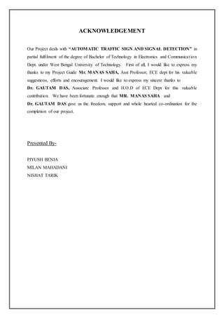 ACKNOWLEDGEMENT
Our Project deals with “AUTOMATIC TRAFFIC SIGN AND SIGNAL DETECTION” in
partial fulfilment of the degree of Bachelor of Technology in Electronics and Communication
Dept. under West Bengal University of Technology. First of all, I would like to express my
thanks to my Project Guide Mr. MANAS SAHA, Asst Professor, ECE dept for his valuable
suggestions, efforts and encouragement. I would like to express my sincere thanks to
Dr. GAUTAM DAS, Associate Professor and H.O.D of ECE Dept for this valuable
contribution. We have been fortunate enough that MR. MANAS SAHA and
Dr. GAUTAM DAS gave us the freedom, support and whole hearted co-ordination for the
completion of our project.
Presented By-
PIYUSH BENIA
MILAN MAHADANI
NISHAT TARIK
 