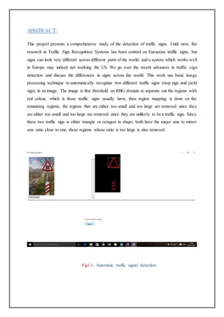 ABSTRACT:
This project presents a comprehensive study of the detection of traffic signs. Until now, the
research in Traffic Sign Recognition Systems has been centred on European traffic signs, but
signs can look very different across different parts of the world, and a system which works well
in Europe may indeed not working the US. We go over the recent advances in traffic sign
detection and discuss the differences in signs across the world. This work use basic image
processing technique to automatically recognize two different traffic signs (stop sign and yield
sign) in an image. The image is first threshold on RBG domain to separate out the regions with
red colour, which is those traffic signs usually have, then region mapping is done on the
remaining regions, the regions that are either too small and too large are removed since they
are either too small and too large are removed since they are unlikely to be a traffic sign. Since
these two traffic sign is either triangle or octagon in shape, both have the major axis to minor
axis ratio close to one, those regions whose ratio is too large is also removed.
Fig1.1: Automatic traffic signal detection
 