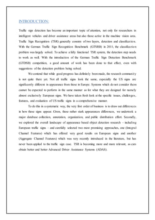 INTRODUCTION:
Traffic sign detection has become an important topic of attention, not only for researchers in
intelligent vehicles and driver assistance areas but also those active in the machine vision area.
Traffic Sign Recognition (TSR) generally consists of two layers, detection and classification.
With the German Traffic Sign Recognition Benchmark (GTSRB) in 2011, the classification
problem was largely solved. To achieve a fully functional TSR system, the detection step needs
to work as well. With the introduction of the German Traffic Sign Detection Benchmark
(GTDSB) competition, a good amount of work has been done to that effect, even with
suggestions of the detection problem being solved.
We contend that while good progress has definitely been made, the research community
is not quite there yet. Not all traffic signs look the same, especially the US signs are
significantly different in appearance from those in Europe. Systems which do not consider them
cannot be expected to perform in the same manner as for what they are designed for namely
almost exclusively European signs. We have taken fresh look at the specific issues, challenges,
features, and evaluation of US traffic signs in a comprehensive manner.
To do this in a systematic way, the very first order of business is to draw out differences
in how these signs appear. Given, these rather stark appearances differences, we undertook a
major database collection, annotation, organization, and public distribution effort. Secondly,
we explored the overall landscape of appearance based object detection research – including
European traffic signs – and carefully selected two most promising approaches, one (Integral
Channel Features) which has offered very good results on European signs and another
(Aggregate Channel Features) which was very recently introduced in the literature, but has
never been applied to the traffic sign case. TSR is becoming more and more relevant, as cars
obtain better and better Advanced Driver Assistance Systems (ADAS).
 