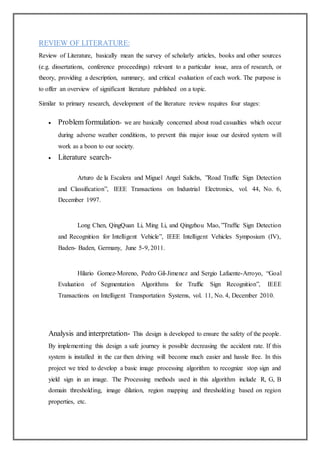 REVIEW OF LITERATURE:
Review of Literature, basically mean the survey of scholarly articles, books and other sources
(e.g. dissertations, conference proceedings) relevant to a particular issue, area of research, or
theory, providing a description, summary, and critical evaluation of each work. The purpose is
to offer an overview of significant literature published on a topic.
Similar to primary research, development of the literature review requires four stages:
 Problem formulation- we are basically concerned about road casualties which occur
during adverse weather conditions, to prevent this major issue our desired system will
work as a boon to our society.
 Literature search-
Arturo de la Escalera and Miguel Angel Salichs, ”Road Trafﬁc Sign Detection
and Classiﬁcation”, IEEE Transactions on Industrial Electronics, vol. 44, No. 6,
December 1997.
Long Chen, QingQuan Li, Ming Li, and Qingzhou Mao, ”Trafﬁc Sign Detection
and Recognition for Intelligent Vehicle”, IEEE Intelligent Vehicles Symposium (IV),
Baden- Baden, Germany, June 5-9, 2011.
Hilario Gomez-Moreno, Pedro Gil-Jimenez and Sergio Lafuente-Arroyo, “Goal
Evaluation of Segmentation Algorithms for Trafﬁc Sign Recognition”, IEEE
Transactions on Intelligent Transportation Systems, vol. 11, No. 4, December 2010.
Analysis and interpretation- This design is developed to ensure the safety of the people.
By implementing this design a safe journey is possible decreasing the accident rate. If this
system is installed in the car then driving will become much easier and hassle free. In this
project we tried to develop a basic image processing algorithm to recognize stop sign and
yield sign in an image. The Processing methods used in this algorithm include R, G, B
domain thresholding, image dilation, region mapping and thresholding based on region
properties, etc.
 