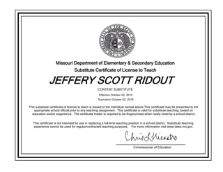 Missouri Department of Elementary & Secondary Education
Substitute Certificate of License to Teach
JEFFERY SCOTT RIDOUT
This substitute certificate of license to teach is issued to the individual named above.This certificate may be presented to the
appropriate school official prior to any teaching assignment. This certificate is valid for substitute teaching, based on
education and/or experience. The certificate holder is required to be fingerprinted when newly hired by a school district.
This certificate is not intended for use in replacing a full-time teaching position in a school district. Substitute teaching
experience cannot be used for regular/contracted teaching purposes. For more information visit www.dese.mo.gov.
Commissioner of Education
CONTENT SUBSTITUTE
Effective October 02, 2014
Expiration October 02, 2018
 
