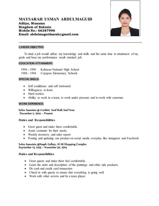 MAYSARAH USMAN ABDULMAGUID
Adliya, Manama
Kingdom of Bahrain
Mobile No.: 66387996
Email: abdulmaguidsarah@gmail.com
_______________________________________________________________________________
CAREER OBJECTIVE:
To land a job would utilize my knowledge and skills and the same time to attainment of my
goals and base my performance result oriented job.
EDUCATION ATTAINMENT:
1994 - 1998 Kabacan National High School
1988 - 1994 Cuyapon Elementary Schools
SPECIAL SKILLS:
 Self confidence and self motivated.
 Willingness to learn.
 Hard worker.
 Ability to work in a team, to work under pressure and to work with customer.
WORK EXPERIENCE:
Sales Associate @ Confetti Seef Mall, Seef Area
December 2, 2014 – Present
Duties and Responsibilities
 Greet guest and make them comfortable.
 Assist costumer for their needs.
 Weekly inventory and sales report.
 Posting and updating our product on social media everyday like instagram and Facebook
Sales Associate @Naqsh Gallery, Al Ali Shopping Complex
September 15, 2013 – November 30, 2014
Duties and Responsibilities
 Greet guests and make them feel comfortable.
 Learn the artist and description of the paintings and other side products.
 Do cash and credit card transaction
 Check-in with guests to ensure that everything is going well.
 Work with other servers and be a team player.
 