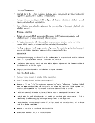 Accounts Management
 Directed day-to-day office operations including cash management, providing fundamental
support to Accounts Officer and Head of the institution.
 Managed accounts payable, receivable and pay roll. Oversaw administrative budget, prepared
expenses report and bank reconciliations.
 Ensured that the external audit requirements like cross checking of documents which tally with
schedules are met.
Training / Induction
 Trained and supervised both permanent and temporary staff. Created and coordinated work
schedule to ensure coverage and smooth office operations.
 Provided extensive on the job training and attentive supervision to juniors employees which
resulted in their success as an empowered and accountable team member.
 Handling assignment involving preparation of proposal for conducting professional courses /
training and obtaining sanctions / clearances from competent authorities.
Recruitment
 Planning and managing recruitment drive for various posts in the department involving different
phases i.e., physical, written, medical examination and interview.
 Coordinated with regional offices for man power, logistic support etc. for smooth conduct of
recruitment drive across the region.
 Prepared consolidated merit list and submitted to higher authorities.
General Administration
 Managed various aspects of security for the organization.
 Worked in Police Control Room in operational areas.
 Worked in Election Cell of the department set up during General Parliamentary Elections. Liaised
with the local administration for deployment of troops and providing logistic support i.e.,
transport, accommodation etc., during their movement from one region to another.
 Handled performance appraisal reports, confidential matters, travel plans of senior officers.
 Liaised with the civil administration for setting up meetings and various tasks. Deft in
coordinating activities as appropriate and preparing reports for the department.
 Handled welfare matters and grievances of Force personnel and took effective as well as timely
steps till its logical conclusion.
 Worked as In-charge of legal cell in the organization.
 Maintaining personnel files of all Force personnel
 