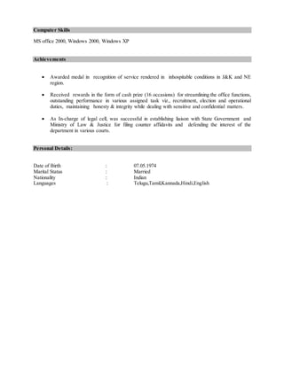 Computer Skills
MS office 2000, Windows 2000, Windows XP
Achievements
 Awarded medal in recognition of service rendered in inhospitable conditions in J&K and NE
region.
 Received rewards in the form of cash prize (16 occasions) for streamlining the office functions,
outstanding performance in various assigned task viz., recruitment, election and operational
duties, maintaining honesty & integrity while dealing with sensitive and confidential matters.
 As In-charge of legal cell, was successful in establishing liaison with State Government and
Ministry of Law & Justice for filing counter affidavits and defending the interest of the
department in various courts.
Personal Details:
Date of Birth : 07.05.1974
Marital Status : Married
Nationality : Indian
Languages : Telugu,Tamil,Kannada,Hindi,English
 