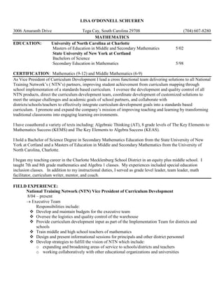 LISA O’DONNELL SCHUEREN
3006 Amaranth Drive Tega Cay, South Carolina 29708 (704) 607-8280
MATHEMATICS
EDUCATION: University of North Carolina at Charlotte
Masters of Education in Middle and Secondary Mathematics 5/02
State University of New York at Cortland
Bachelors of Science
Secondary Education in Mathematics 5/98
CERTIFICATION: Mathematics (9-12) and Middle Mathematics (6-9)
As Vice President of Curriculum Development I lead a cross functional team delivering solutions to all National
Training Network’s ( NTN’s) partners, improving student achievement from curriculum mapping through
school implementation of a standards based curriculum. I oversee the development and quality control of all
NTN products, direct the curriculum development team, coordinate development of customized solutions to
meet the unique challenges and academic goals of school partners, and collaborate with
districts/schools/teachers to effectively integrate curriculum development goals into a standards based
curriculum. I promote and expand the company’s mission of improving teaching and learning by transforming
traditional classrooms into engaging learning environments.
I have coauthored a variety of texts including: Algebraic Thinking (AT), 8 grade levels of The Key Elements to
Mathematics Success (KEMS) and The Key Elements to Algebra Success (KEAS).
I hold a Bachelor of Science Degree in Secondary Mathematics Education from the State University of New
York at Cortland and a Masters of Education in Middle and Secondary Mathematics from the University of
North Carolina, Charlotte.
I began my teaching career in the Charlotte Mecklenburg School District in an equity plus middle school. I
taught 7th and 8th grade mathematics and Algebra 1 classes. My experiences included special education
inclusion classes. In addition to my instructional duties, I served as grade level leader, team leader, math
facilitator, curriculum writer, mentor, and coach.
FIELD EXPERIENCE:
National Training Network (NTN) Vice President of Curriculum Development
8/04 – present
→ Executive Team
Responsibilities include:
 Develop and maintain budgets for the executive team
 Oversee the logistics and quality control of the warehouse
 Provide curriculum development input as part of the Implementation Team for districts and
schools
 Train middle and high school teachers of mathematics
 Design and present informational sessions for principals and other district personnel
 Develop strategies to fulfill the vision of NTN which include:
o expanding and broadening areas of service to schools/districts and teachers
o working collaboratively with other educational organizations and universities
 