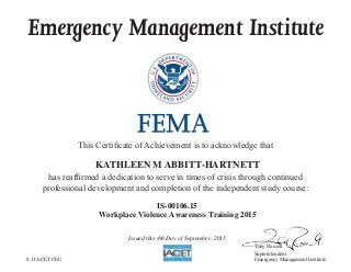 Emergency Management Institute
This Certificate of Achievement is to acknowledge that
has reaffirmed a dedication to serve in times of crisis through continued
professional development and completion of the independent study course:
Tony Russell
Superintendent
Emergency Management Institute
KATHLEEN M ABBITT-HARTNETT
IS-00106.15
Workplace Violence Awareness Training 2015
Issued this 4th Day of September, 2015
0.1 IACET CEU
 