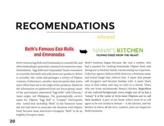RECOMENDATIONS
rebrand
Beth’s Famous Egg Rolls
and Empanadas
Beth’s Famous Egg Rolls and Empanadas is a mouth full, and
oftenmisleadingtopotentialcustomersinnumerousways.
Immediately, “Egg Rolls and Empanadas” leads consumers
to conclude that Beth only sells those two products. When
in actuality, she cooks and packages a variety of Filipino
crusines. Futhermore, another misconception that arises
more often than not is the orign of the products. Based on
the information we gathered from our focus group, many
of the participants associated “Egg Rolls” with Chinese/
Asian origin, not Philippian. The grammatically correct
name for Filipino “Egg Roll” is “Lumpia”. Participants
also noted that including “Beth” in the business’ name
did not lead them to associate the business with Filipino
food, because most American’s recognize “Beth” to be an
English/Europian name.
NANAY’S KITCHEN
Beth’s business began because she was a mother who
had a passion for cooking homemade Filipino food, and
dining out to feed her family was becoming too expensive.
Cultureye agency believes Beth deserves a business name
and brand image that reflects that. A name that people
will recognize and become familiar with. A name that’s
easy to find online and easy to refer to a friend. That’s
why our team recommends Nanay’s Kitchen. Regardless
of our cultural background, every single one of us has a
“nanay.” It is the name or term most Filipinos use to call
their mothers. A part of our home where most of us will
agree to be our mother's domain — is the kitchen, and the
kitchen is where all the love, comfort, and care began for
Beth’s business.
FILIPINO FOOD FROM THE HEART
20
 