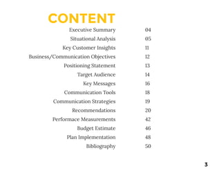CONTENT
Executive Summary
Situational Analysis
Key Customer Insights
Business/Communication Objectives
Positioning Statement
Target Audience
Key Messages
Communication Tools
Communication Strategies
Recommendations
Performace Measurements
Budget Estimate
Plan Implementation
Bibliography
04
05
11
12
13
14
16
18
19
20
42
46
48
50
3
 