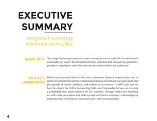 EXECUTIVE
SUMMARY
integrated marketing
communications plan
“Astrategicbusinessprocessusedtoplan,develop,execute,andevaluatecoordinated
measurable persuasive brand communication programs with consumers, customers,
prospects, employees, and other relevant external and internal audiences.”
WHY IT’S
IMPORTANT
Marketing communications is the most persuasive element organizations use to
connect with their markets by communicating ideas and seeking to expose particular
perceptions of brands, products, and services to customers. The IMC plan that we
have developed for Beth’s Famous Egg Rolls and Empanadas focuses on creating
a completely new brand identity for her business. Through Beth’s new branding
we will create awareness and build current and future customer relationships by
implementing our business, communication, and visual strategies.
WHAT IS IT
4
 
