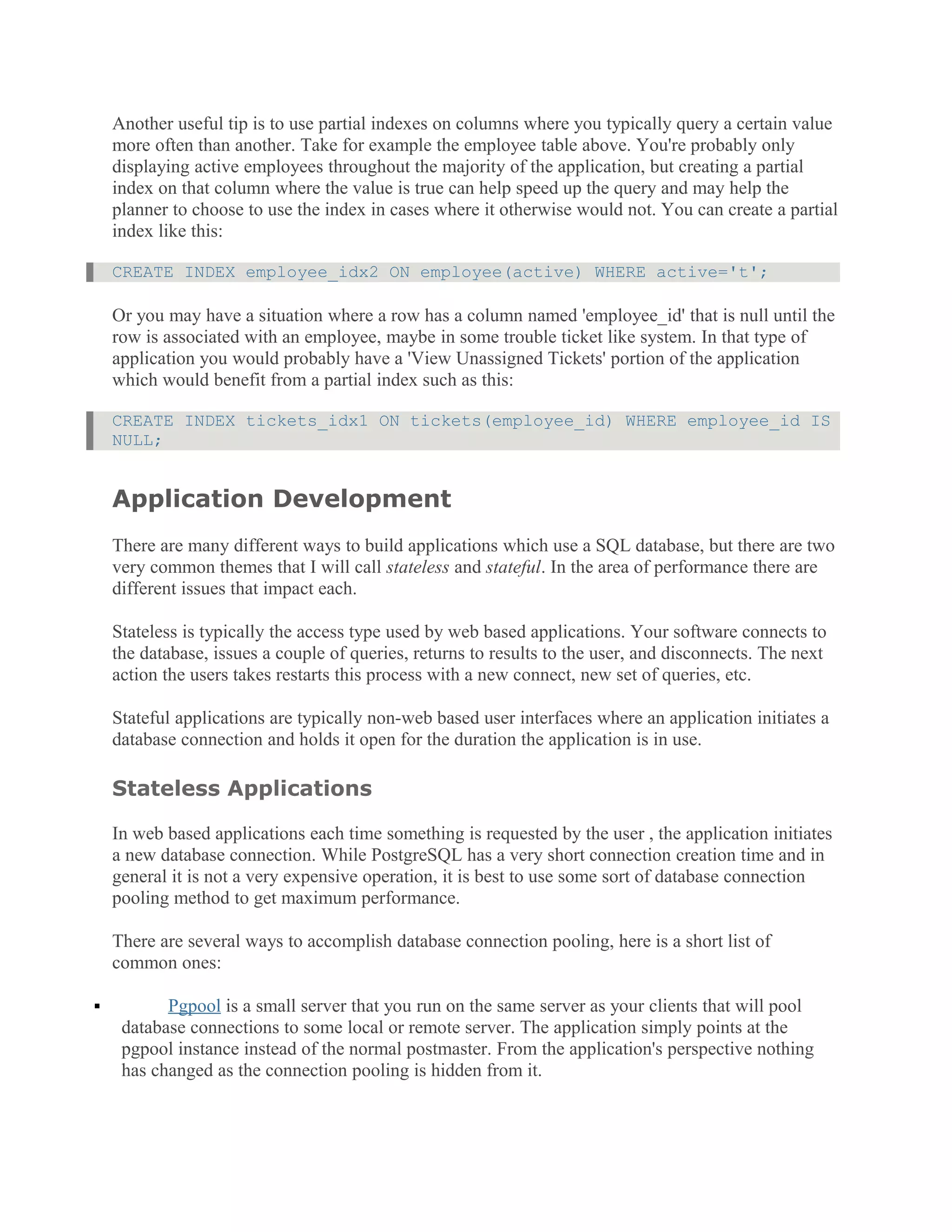 Another useful tip is to use partial indexes on columns where you typically query a certain value
more often than another. Take for example the employee table above. You're probably only
displaying active employees throughout the majority of the application, but creating a partial
index on that column where the value is true can help speed up the query and may help the
planner to choose to use the index in cases where it otherwise would not. You can create a partial
index like this:
CREATE INDEX employee_idx2 ON employee(active) WHERE active='t';
Or you may have a situation where a row has a column named 'employee_id' that is null until the
row is associated with an employee, maybe in some trouble ticket like system. In that type of
application you would probably have a 'View Unassigned Tickets' portion of the application
which would benefit from a partial index such as this:
CREATE INDEX tickets_idx1 ON tickets(employee_id) WHERE employee_id IS
NULL;
Application Development
There are many different ways to build applications which use a SQL database, but there are two
very common themes that I will call stateless and stateful. In the area of performance there are
different issues that impact each.
Stateless is typically the access type used by web based applications. Your software connects to
the database, issues a couple of queries, returns to results to the user, and disconnects. The next
action the users takes restarts this process with a new connect, new set of queries, etc.
Stateful applications are typically non-web based user interfaces where an application initiates a
database connection and holds it open for the duration the application is in use.
Stateless Applications
In web based applications each time something is requested by the user , the application initiates
a new database connection. While PostgreSQL has a very short connection creation time and in
general it is not a very expensive operation, it is best to use some sort of database connection
pooling method to get maximum performance.
There are several ways to accomplish database connection pooling, here is a short list of
common ones:
 Pgpool is a small server that you run on the same server as your clients that will pool
database connections to some local or remote server. The application simply points at the
pgpool instance instead of the normal postmaster. From the application's perspective nothing
has changed as the connection pooling is hidden from it.
 