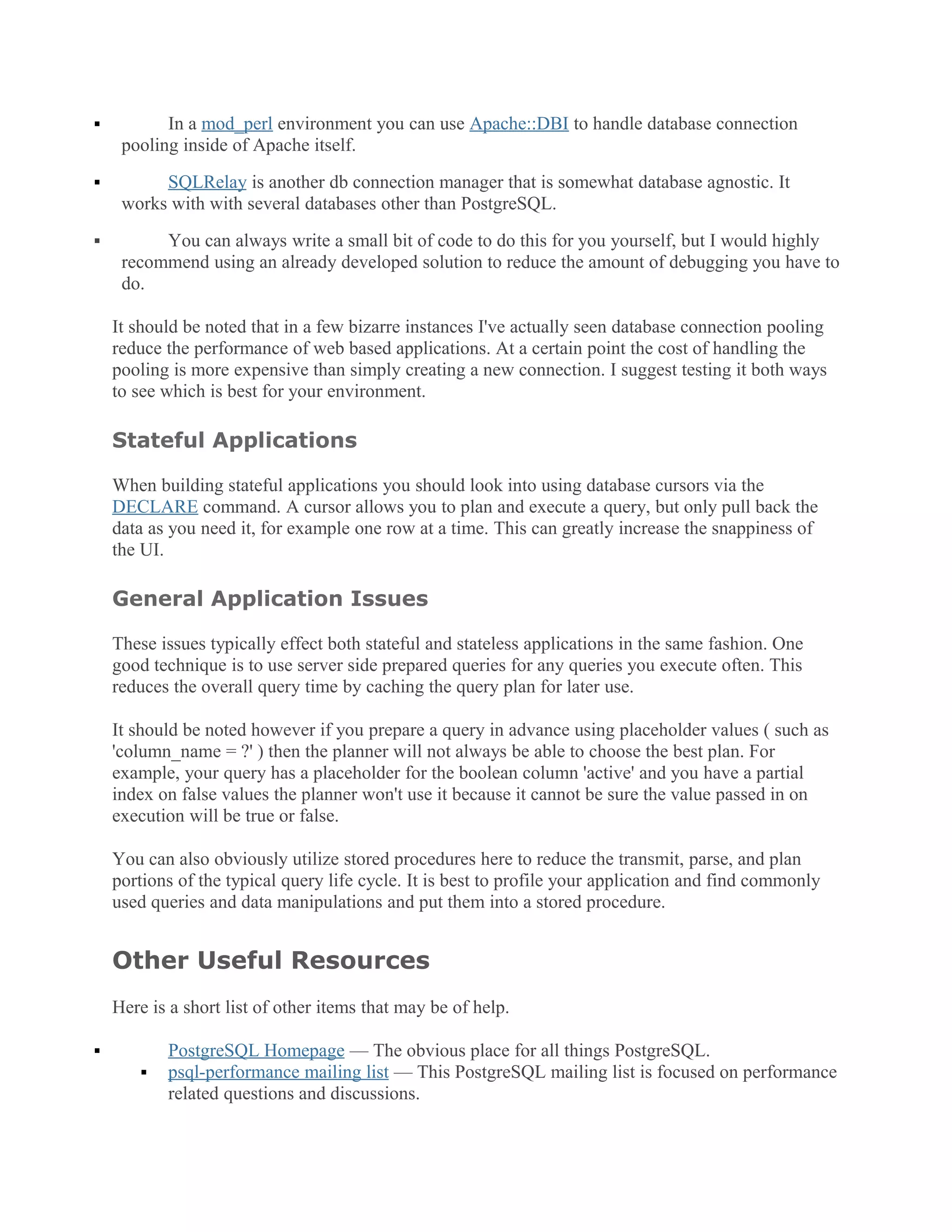  In a mod_perl environment you can use Apache::DBI to handle database connection
pooling inside of Apache itself.
 SQLRelay is another db connection manager that is somewhat database agnostic. It
works with with several databases other than PostgreSQL.
 You can always write a small bit of code to do this for you yourself, but I would highly
recommend using an already developed solution to reduce the amount of debugging you have to
do.
It should be noted that in a few bizarre instances I've actually seen database connection pooling
reduce the performance of web based applications. At a certain point the cost of handling the
pooling is more expensive than simply creating a new connection. I suggest testing it both ways
to see which is best for your environment.
Stateful Applications
When building stateful applications you should look into using database cursors via the
DECLARE command. A cursor allows you to plan and execute a query, but only pull back the
data as you need it, for example one row at a time. This can greatly increase the snappiness of
the UI.
General Application Issues
These issues typically effect both stateful and stateless applications in the same fashion. One
good technique is to use server side prepared queries for any queries you execute often. This
reduces the overall query time by caching the query plan for later use.
It should be noted however if you prepare a query in advance using placeholder values ( such as
'column_name = ?' ) then the planner will not always be able to choose the best plan. For
example, your query has a placeholder for the boolean column 'active' and you have a partial
index on false values the planner won't use it because it cannot be sure the value passed in on
execution will be true or false.
You can also obviously utilize stored procedures here to reduce the transmit, parse, and plan
portions of the typical query life cycle. It is best to profile your application and find commonly
used queries and data manipulations and put them into a stored procedure.
Other Useful Resources
Here is a short list of other items that may be of help.
 PostgreSQL Homepage — The obvious place for all things PostgreSQL.
 psql-performance mailing list — This PostgreSQL mailing list is focused on performance
related questions and discussions.
 