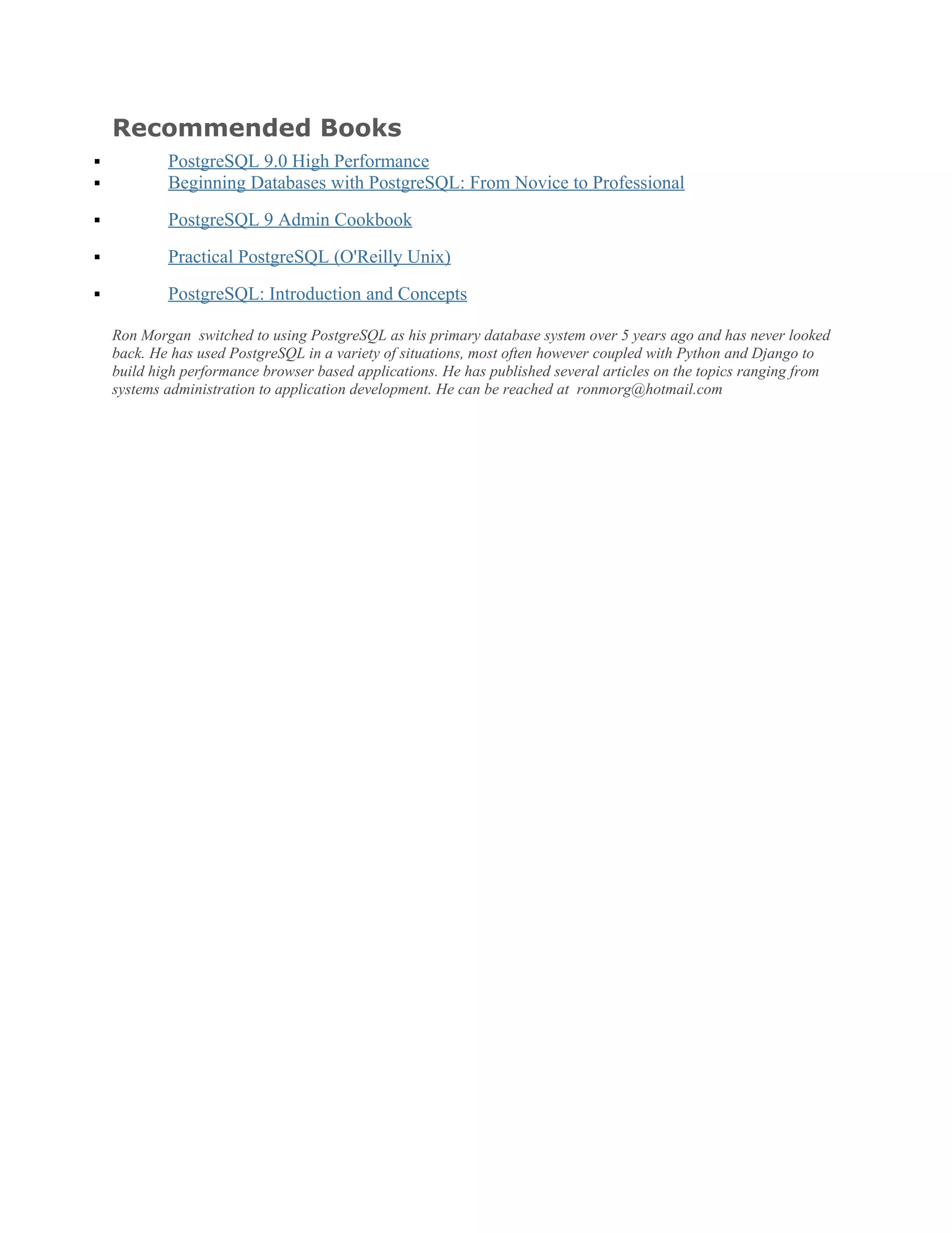Recommended Books
 PostgreSQL 9.0 High Performance
 Beginning Databases with PostgreSQL: From Novice to Professional
 PostgreSQL 9 Admin Cookbook
 Practical PostgreSQL (O'Reilly Unix)
 PostgreSQL: Introduction and Concepts
Ron Morgan switched to using PostgreSQL as his primary database system over 5 years ago and has never looked
back. He has used PostgreSQL in a variety of situations, most often however coupled with Python and Django to
build high performance browser based applications. He has published several articles on the topics ranging from
systems administration to application development. He can be reached at ronmorg@hotmail.com
 