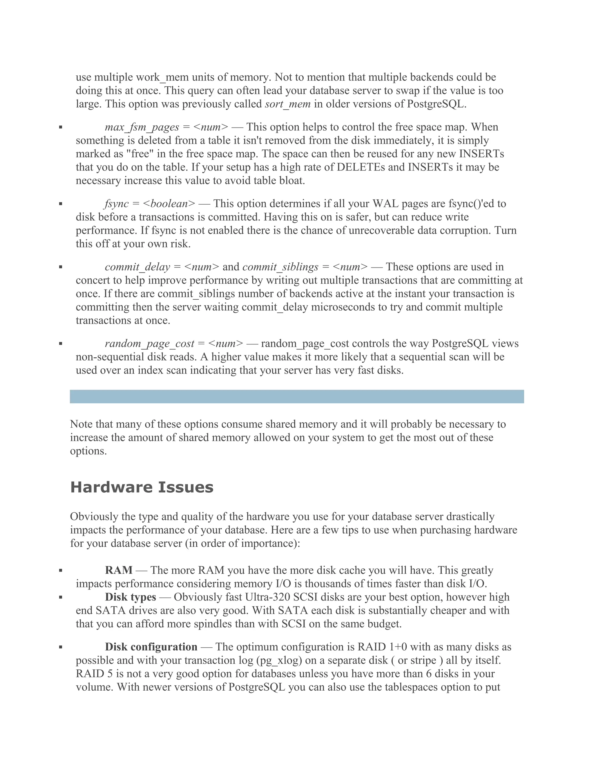 use multiple work_mem units of memory. Not to mention that multiple backends could be
doing this at once. This query can often lead your database server to swap if the value is too
large. This option was previously called sort_mem in older versions of PostgreSQL.
 max_fsm_pages = <num> — This option helps to control the free space map. When
something is deleted from a table it isn't removed from the disk immediately, it is simply
marked as "free" in the free space map. The space can then be reused for any new INSERTs
that you do on the table. If your setup has a high rate of DELETEs and INSERTs it may be
necessary increase this value to avoid table bloat.
 fsync = <boolean> — This option determines if all your WAL pages are fsync()'ed to
disk before a transactions is committed. Having this on is safer, but can reduce write
performance. If fsync is not enabled there is the chance of unrecoverable data corruption. Turn
this off at your own risk.
 commit_delay = <num> and commit_siblings = <num> — These options are used in
concert to help improve performance by writing out multiple transactions that are committing at
once. If there are commit_siblings number of backends active at the instant your transaction is
committing then the server waiting commit_delay microseconds to try and commit multiple
transactions at once.
 random_page_cost = <num> — random_page_cost controls the way PostgreSQL views
non-sequential disk reads. A higher value makes it more likely that a sequential scan will be
used over an index scan indicating that your server has very fast disks.
Note that many of these options consume shared memory and it will probably be necessary to
increase the amount of shared memory allowed on your system to get the most out of these
options.
Hardware Issues
Obviously the type and quality of the hardware you use for your database server drastically
impacts the performance of your database. Here are a few tips to use when purchasing hardware
for your database server (in order of importance):
 RAM — The more RAM you have the more disk cache you will have. This greatly
impacts performance considering memory I/O is thousands of times faster than disk I/O.
 Disk types — Obviously fast Ultra-320 SCSI disks are your best option, however high
end SATA drives are also very good. With SATA each disk is substantially cheaper and with
that you can afford more spindles than with SCSI on the same budget.
 Disk configuration — The optimum configuration is RAID 1+0 with as many disks as
possible and with your transaction log (pg_xlog) on a separate disk ( or stripe ) all by itself.
RAID 5 is not a very good option for databases unless you have more than 6 disks in your
volume. With newer versions of PostgreSQL you can also use the tablespaces option to put
 