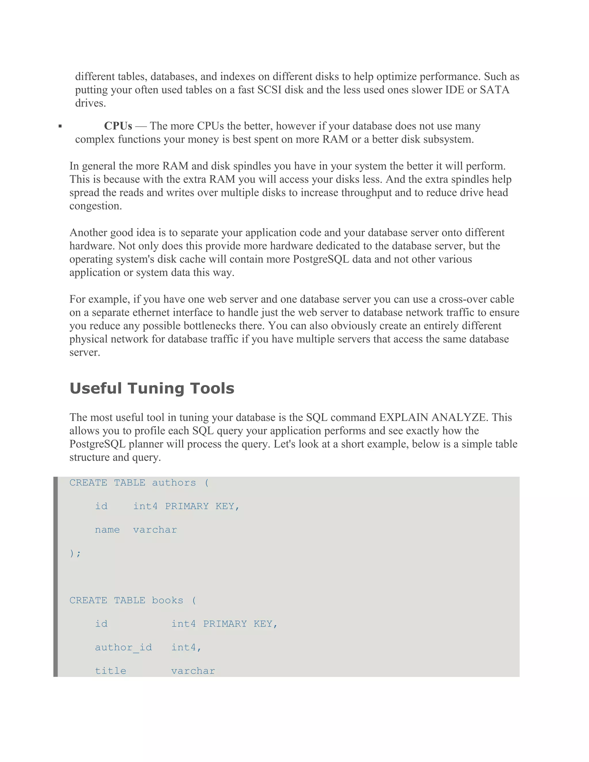 different tables, databases, and indexes on different disks to help optimize performance. Such as
putting your often used tables on a fast SCSI disk and the less used ones slower IDE or SATA
drives.
 CPUs — The more CPUs the better, however if your database does not use many
complex functions your money is best spent on more RAM or a better disk subsystem.
In general the more RAM and disk spindles you have in your system the better it will perform.
This is because with the extra RAM you will access your disks less. And the extra spindles help
spread the reads and writes over multiple disks to increase throughput and to reduce drive head
congestion.
Another good idea is to separate your application code and your database server onto different
hardware. Not only does this provide more hardware dedicated to the database server, but the
operating system's disk cache will contain more PostgreSQL data and not other various
application or system data this way.
For example, if you have one web server and one database server you can use a cross-over cable
on a separate ethernet interface to handle just the web server to database network traffic to ensure
you reduce any possible bottlenecks there. You can also obviously create an entirely different
physical network for database traffic if you have multiple servers that access the same database
server.
Useful Tuning Tools
The most useful tool in tuning your database is the SQL command EXPLAIN ANALYZE. This
allows you to profile each SQL query your application performs and see exactly how the
PostgreSQL planner will process the query. Let's look at a short example, below is a simple table
structure and query.
CREATE TABLE authors (
id int4 PRIMARY KEY,
name varchar
);
CREATE TABLE books (
id int4 PRIMARY KEY,
author_id int4,
title varchar
 