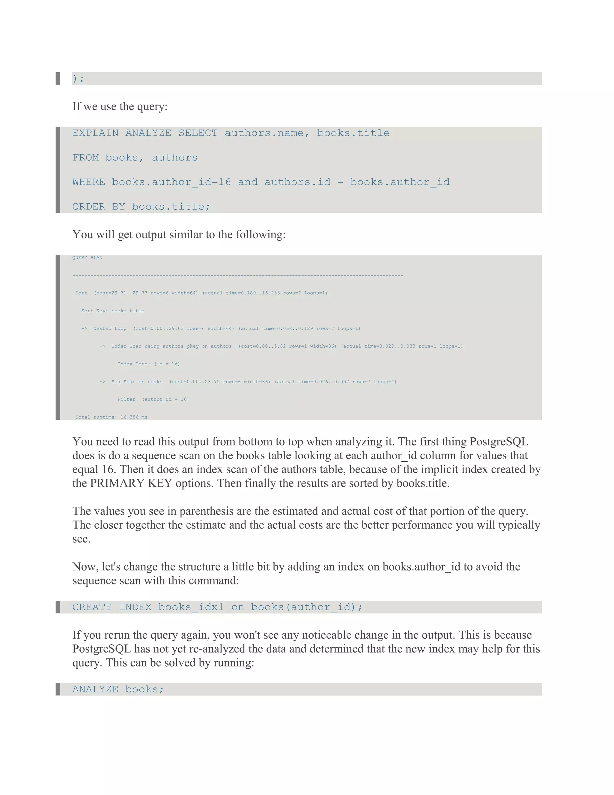 );
If we use the query:
EXPLAIN ANALYZE SELECT authors.name, books.title
FROM books, authors
WHERE books.author_id=16 and authors.id = books.author_id
ORDER BY books.title;
You will get output similar to the following:
QUERY PLAN
--------------------------------------------------------------------------------------------------------------
Sort (cost=29.71..29.73 rows=6 width=64) (actual time=0.189..16.233 rows=7 loops=1)
Sort Key: books.title
-> Nested Loop (cost=0.00..29.63 rows=6 width=64) (actual time=0.068..0.129 rows=7 loops=1)
-> Index Scan using authors_pkey on authors (cost=0.00..5.82 rows=1 width=36) (actual time=0.029..0.033 rows=1 loops=1)
Index Cond: (id = 16)
-> Seq Scan on books (cost=0.00..23.75 rows=6 width=36) (actual time=0.026..0.052 rows=7 loops=1)
Filter: (author_id = 16)
Total runtime: 16.386 ms
You need to read this output from bottom to top when analyzing it. The first thing PostgreSQL
does is do a sequence scan on the books table looking at each author_id column for values that
equal 16. Then it does an index scan of the authors table, because of the implicit index created by
the PRIMARY KEY options. Then finally the results are sorted by books.title.
The values you see in parenthesis are the estimated and actual cost of that portion of the query.
The closer together the estimate and the actual costs are the better performance you will typically
see.
Now, let's change the structure a little bit by adding an index on books.author_id to avoid the
sequence scan with this command:
CREATE INDEX books_idx1 on books(author_id);
If you rerun the query again, you won't see any noticeable change in the output. This is because
PostgreSQL has not yet re-analyzed the data and determined that the new index may help for this
query. This can be solved by running:
ANALYZE books;
 