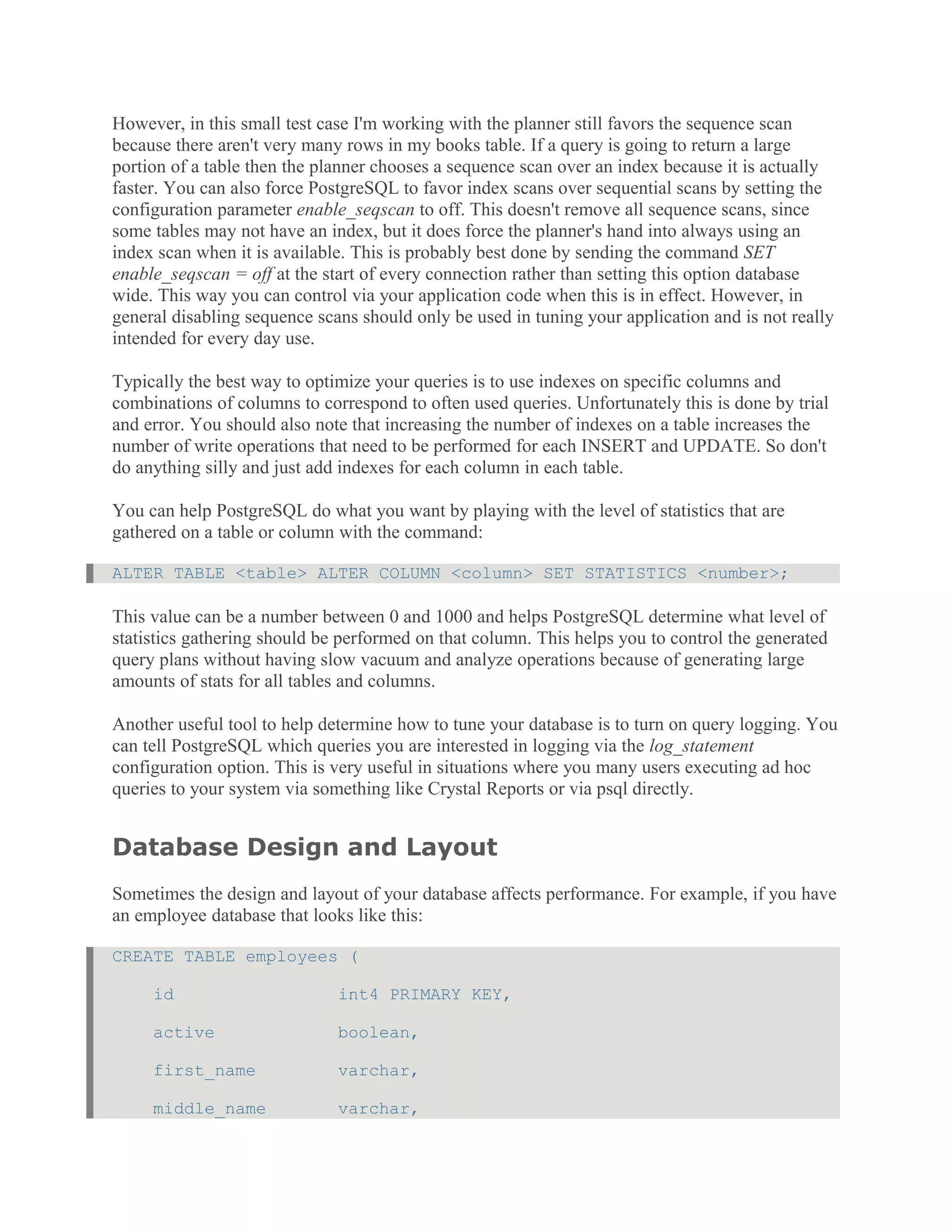 However, in this small test case I'm working with the planner still favors the sequence scan
because there aren't very many rows in my books table. If a query is going to return a large
portion of a table then the planner chooses a sequence scan over an index because it is actually
faster. You can also force PostgreSQL to favor index scans over sequential scans by setting the
configuration parameter enable_seqscan to off. This doesn't remove all sequence scans, since
some tables may not have an index, but it does force the planner's hand into always using an
index scan when it is available. This is probably best done by sending the command SET
enable_seqscan = off at the start of every connection rather than setting this option database
wide. This way you can control via your application code when this is in effect. However, in
general disabling sequence scans should only be used in tuning your application and is not really
intended for every day use.
Typically the best way to optimize your queries is to use indexes on specific columns and
combinations of columns to correspond to often used queries. Unfortunately this is done by trial
and error. You should also note that increasing the number of indexes on a table increases the
number of write operations that need to be performed for each INSERT and UPDATE. So don't
do anything silly and just add indexes for each column in each table.
You can help PostgreSQL do what you want by playing with the level of statistics that are
gathered on a table or column with the command:
ALTER TABLE <table> ALTER COLUMN <column> SET STATISTICS <number>;
This value can be a number between 0 and 1000 and helps PostgreSQL determine what level of
statistics gathering should be performed on that column. This helps you to control the generated
query plans without having slow vacuum and analyze operations because of generating large
amounts of stats for all tables and columns.
Another useful tool to help determine how to tune your database is to turn on query logging. You
can tell PostgreSQL which queries you are interested in logging via the log_statement
configuration option. This is very useful in situations where you many users executing ad hoc
queries to your system via something like Crystal Reports or via psql directly.
Database Design and Layout
Sometimes the design and layout of your database affects performance. For example, if you have
an employee database that looks like this:
CREATE TABLE employees (
id int4 PRIMARY KEY,
active boolean,
first_name varchar,
middle_name varchar,
 