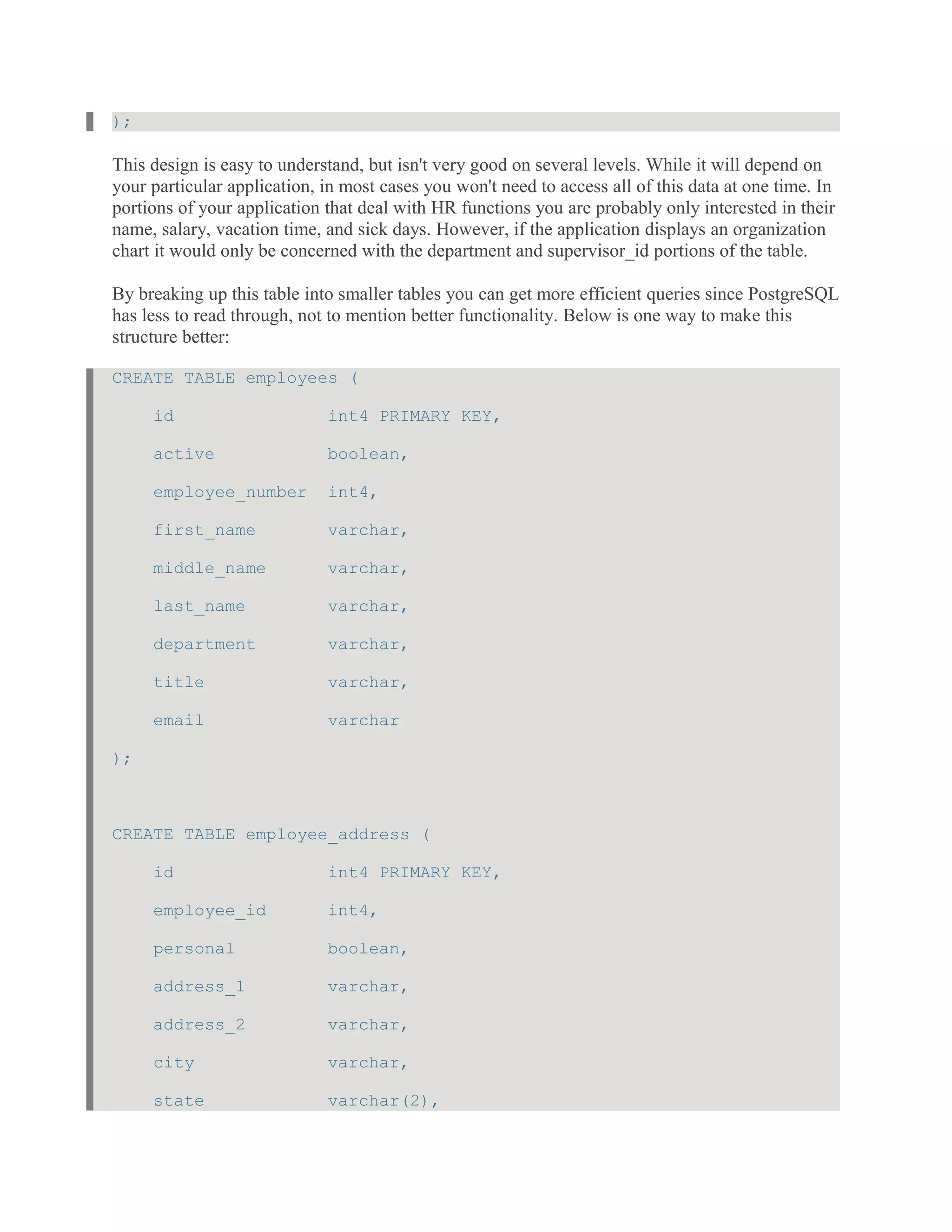 );
This design is easy to understand, but isn't very good on several levels. While it will depend on
your particular application, in most cases you won't need to access all of this data at one time. In
portions of your application that deal with HR functions you are probably only interested in their
name, salary, vacation time, and sick days. However, if the application displays an organization
chart it would only be concerned with the department and supervisor_id portions of the table.
By breaking up this table into smaller tables you can get more efficient queries since PostgreSQL
has less to read through, not to mention better functionality. Below is one way to make this
structure better:
CREATE TABLE employees (
id int4 PRIMARY KEY,
active boolean,
employee_number int4,
first_name varchar,
middle_name varchar,
last_name varchar,
department varchar,
title varchar,
email varchar
);
CREATE TABLE employee_address (
id int4 PRIMARY KEY,
employee_id int4,
personal boolean,
address_1 varchar,
address_2 varchar,
city varchar,
state varchar(2),
 