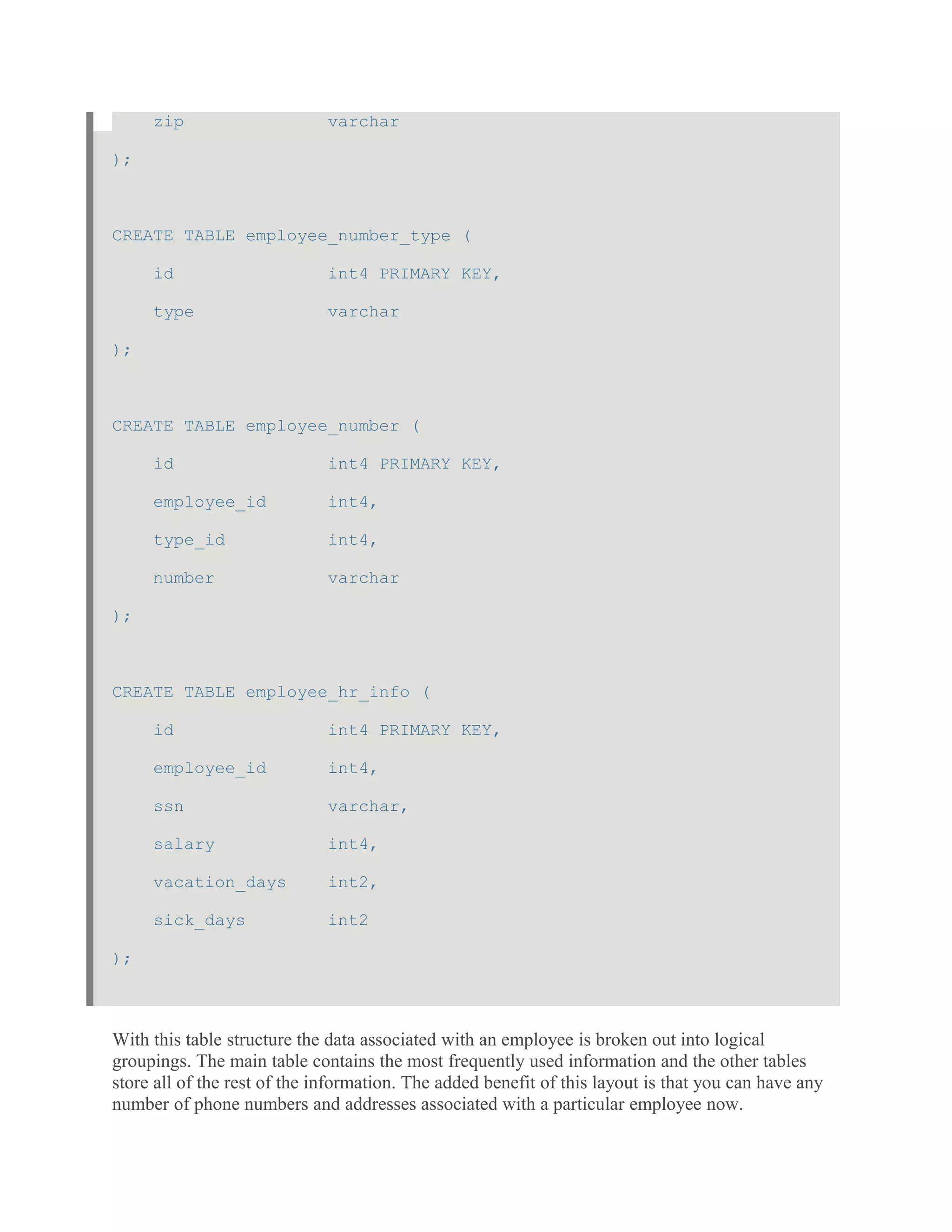 zip varchar
);
CREATE TABLE employee_number_type (
id int4 PRIMARY KEY,
type varchar
);
CREATE TABLE employee_number (
id int4 PRIMARY KEY,
employee_id int4,
type_id int4,
number varchar
);
CREATE TABLE employee_hr_info (
id int4 PRIMARY KEY,
employee_id int4,
ssn varchar,
salary int4,
vacation_days int2,
sick_days int2
);
With this table structure the data associated with an employee is broken out into logical
groupings. The main table contains the most frequently used information and the other tables
store all of the rest of the information. The added benefit of this layout is that you can have any
number of phone numbers and addresses associated with a particular employee now.
 