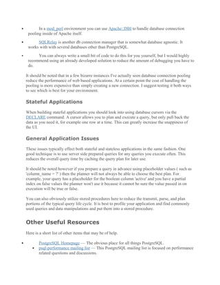  In a mod_perl environment you can use Apache::DBI to handle database connection
pooling inside of Apache itself.
 SQLRelay is another db connection manager that is somewhat database agnostic. It
works with with several databases other than PostgreSQL.
 You can always write a small bit of code to do this for you yourself, but I would highly
recommend using an already developed solution to reduce the amount of debugging you have to
do.
It should be noted that in a few bizarre instances I've actually seen database connection pooling
reduce the performance of web based applications. At a certain point the cost of handling the
pooling is more expensive than simply creating a new connection. I suggest testing it both ways
to see which is best for your environment.
Stateful Applications
When building stateful applications you should look into using database cursors via the
DECLARE command. A cursor allows you to plan and execute a query, but only pull back the
data as you need it, for example one row at a time. This can greatly increase the snappiness of
the UI.
General Application Issues
These issues typically effect both stateful and stateless applications in the same fashion. One
good technique is to use server side prepared queries for any queries you execute often. This
reduces the overall query time by caching the query plan for later use.
It should be noted however if you prepare a query in advance using placeholder values ( such as
'column_name = ?' ) then the planner will not always be able to choose the best plan. For
example, your query has a placeholder for the boolean column 'active' and you have a partial
index on false values the planner won't use it because it cannot be sure the value passed in on
execution will be true or false.
You can also obviously utilize stored procedures here to reduce the transmit, parse, and plan
portions of the typical query life cycle. It is best to profile your application and find commonly
used queries and data manipulations and put them into a stored procedure.
Other Useful Resources
Here is a short list of other items that may be of help.
 PostgreSQL Homepage — The obvious place for all things PostgreSQL.
 psql-performance mailing list — This PostgreSQL mailing list is focused on performance
related questions and discussions.
 