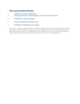 Recommended Books
 PostgreSQL 9.0 High Performance
 Beginning Databases with PostgreSQL: From Novice to Professional
 PostgreSQL 9 Admin Cookbook
 Practical PostgreSQL (O'Reilly Unix)
 PostgreSQL: Introduction and Concepts
Ron Morgan switched to using PostgreSQL as his primary database system over 5 years ago and has never looked
back. He has used PostgreSQL in a variety of situations, most often however coupled with Python and Django to
build high performance browser based applications. He has published several articles on the topics ranging from
systems administration to application development. He can be reached at ronmorg@hotmail.com
 