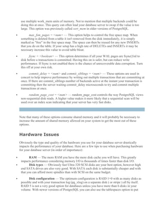 use multiple work_mem units of memory. Not to mention that multiple backends could be
doing this at once. This query can often lead your database server to swap if the value is too
large. This option was previously called sort_mem in older versions of PostgreSQL.
 max_fsm_pages = <num> — This option helps to control the free space map. When
something is deleted from a table it isn't removed from the disk immediately, it is simply
marked as "free" in the free space map. The space can then be reused for any new INSERTs
that you do on the table. If your setup has a high rate of DELETEs and INSERTs it may be
necessary increase this value to avoid table bloat.
 fsync = <boolean> — This option determines if all your WAL pages are fsync()'ed to
disk before a transactions is committed. Having this on is safer, but can reduce write
performance. If fsync is not enabled there is the chance of unrecoverable data corruption. Turn
this off at your own risk.
 commit_delay = <num> and commit_siblings = <num> — These options are used in
concert to help improve performance by writing out multiple transactions that are committing at
once. If there are commit_siblings number of backends active at the instant your transaction is
committing then the server waiting commit_delay microseconds to try and commit multiple
transactions at once.
 random_page_cost = <num> — random_page_cost controls the way PostgreSQL views
non-sequential disk reads. A higher value makes it more likely that a sequential scan will be
used over an index scan indicating that your server has very fast disks.
Note that many of these options consume shared memory and it will probably be necessary to
increase the amount of shared memory allowed on your system to get the most out of these
options.
Hardware Issues
Obviously the type and quality of the hardware you use for your database server drastically
impacts the performance of your database. Here are a few tips to use when purchasing hardware
for your database server (in order of importance):
 RAM — The more RAM you have the more disk cache you will have. This greatly
impacts performance considering memory I/O is thousands of times faster than disk I/O.
 Disk types — Obviously fast Ultra-320 SCSI disks are your best option, however high
end SATA drives are also very good. With SATA each disk is substantially cheaper and with
that you can afford more spindles than with SCSI on the same budget.
 Disk configuration — The optimum configuration is RAID 1+0 with as many disks as
possible and with your transaction log (pg_xlog) on a separate disk ( or stripe ) all by itself.
RAID 5 is not a very good option for databases unless you have more than 6 disks in your
volume. With newer versions of PostgreSQL you can also use the tablespaces option to put
 