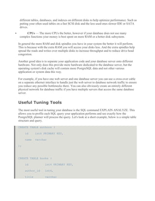 different tables, databases, and indexes on different disks to help optimize performance. Such as
putting your often used tables on a fast SCSI disk and the less used ones slower IDE or SATA
drives.
 CPUs — The more CPUs the better, however if your database does not use many
complex functions your money is best spent on more RAM or a better disk subsystem.
In general the more RAM and disk spindles you have in your system the better it will perform.
This is because with the extra RAM you will access your disks less. And the extra spindles help
spread the reads and writes over multiple disks to increase throughput and to reduce drive head
congestion.
Another good idea is to separate your application code and your database server onto different
hardware. Not only does this provide more hardware dedicated to the database server, but the
operating system's disk cache will contain more PostgreSQL data and not other various
application or system data this way.
For example, if you have one web server and one database server you can use a cross-over cable
on a separate ethernet interface to handle just the web server to database network traffic to ensure
you reduce any possible bottlenecks there. You can also obviously create an entirely different
physical network for database traffic if you have multiple servers that access the same database
server.
Useful Tuning Tools
The most useful tool in tuning your database is the SQL command EXPLAIN ANALYZE. This
allows you to profile each SQL query your application performs and see exactly how the
PostgreSQL planner will process the query. Let's look at a short example, below is a simple table
structure and query.
CREATE TABLE authors (
id int4 PRIMARY KEY,
name varchar
);
CREATE TABLE books (
id int4 PRIMARY KEY,
author_id int4,
title varchar
 