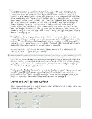 However, in this small test case I'm working with the planner still favors the sequence scan
because there aren't very many rows in my books table. If a query is going to return a large
portion of a table then the planner chooses a sequence scan over an index because it is actually
faster. You can also force PostgreSQL to favor index scans over sequential scans by setting the
configuration parameter enable_seqscan to off. This doesn't remove all sequence scans, since
some tables may not have an index, but it does force the planner's hand into always using an
index scan when it is available. This is probably best done by sending the command SET
enable_seqscan = off at the start of every connection rather than setting this option database
wide. This way you can control via your application code when this is in effect. However, in
general disabling sequence scans should only be used in tuning your application and is not really
intended for every day use.
Typically the best way to optimize your queries is to use indexes on specific columns and
combinations of columns to correspond to often used queries. Unfortunately this is done by trial
and error. You should also note that increasing the number of indexes on a table increases the
number of write operations that need to be performed for each INSERT and UPDATE. So don't
do anything silly and just add indexes for each column in each table.
You can help PostgreSQL do what you want by playing with the level of statistics that are
gathered on a table or column with the command:
ALTER TABLE <table> ALTER COLUMN <column> SET STATISTICS <number>;
This value can be a number between 0 and 1000 and helps PostgreSQL determine what level of
statistics gathering should be performed on that column. This helps you to control the generated
query plans without having slow vacuum and analyze operations because of generating large
amounts of stats for all tables and columns.
Another useful tool to help determine how to tune your database is to turn on query logging. You
can tell PostgreSQL which queries you are interested in logging via the log_statement
configuration option. This is very useful in situations where you many users executing ad hoc
queries to your system via something like Crystal Reports or via psql directly.
Database Design and Layout
Sometimes the design and layout of your database affects performance. For example, if you have
an employee database that looks like this:
CREATE TABLE employees (
id int4 PRIMARY KEY,
active boolean,
first_name varchar,
middle_name varchar,
 