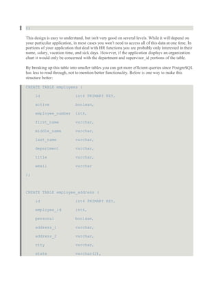 );
This design is easy to understand, but isn't very good on several levels. While it will depend on
your particular application, in most cases you won't need to access all of this data at one time. In
portions of your application that deal with HR functions you are probably only interested in their
name, salary, vacation time, and sick days. However, if the application displays an organization
chart it would only be concerned with the department and supervisor_id portions of the table.
By breaking up this table into smaller tables you can get more efficient queries since PostgreSQL
has less to read through, not to mention better functionality. Below is one way to make this
structure better:
CREATE TABLE employees (
id int4 PRIMARY KEY,
active boolean,
employee_number int4,
first_name varchar,
middle_name varchar,
last_name varchar,
department varchar,
title varchar,
email varchar
);
CREATE TABLE employee_address (
id int4 PRIMARY KEY,
employee_id int4,
personal boolean,
address_1 varchar,
address_2 varchar,
city varchar,
state varchar(2),
 