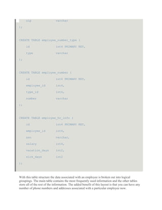 zip varchar
);
CREATE TABLE employee_number_type (
id int4 PRIMARY KEY,
type varchar
);
CREATE TABLE employee_number (
id int4 PRIMARY KEY,
employee_id int4,
type_id int4,
number varchar
);
CREATE TABLE employee_hr_info (
id int4 PRIMARY KEY,
employee_id int4,
ssn varchar,
salary int4,
vacation_days int2,
sick_days int2
);
With this table structure the data associated with an employee is broken out into logical
groupings. The main table contains the most frequently used information and the other tables
store all of the rest of the information. The added benefit of this layout is that you can have any
number of phone numbers and addresses associated with a particular employee now.
 