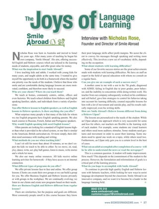 www.BIZNESSMAGAZINE.com • 27
0542 570 210
www.smileabroad.com
customersupport@smileabroad.com
Language
LearningJoys ofThe
Interview with Nicholas Rose,
Founder and Director of Smile Abroad
N
icholas Rose was born in Australia and moved to Israel
six years ago. After many years of teaching he began his
own company, ‘Smile Abroad’. His aim, offering success-
ful English and Hebrew courses which are tailored to the learning
needs of students, enjoyable, and offer great value for money.
What was the inspiration to start Smile Abroad?
I love teaching kids and adults. I worked with young kids for
many years, and taught adults at the same time. I wanted to give
myself the opportunity to do both in a framework where the number
one priority was the needs of the students. I believe that those who
smile and are comfortable during language lessons are more moti-
vated, confident, and therefore more likely to succeed.
Who are your clients? Where do you teach them?
We teach at homes, community centers, online, offices and
even factories. We teach school children from Hebrew and English
speaking families, adults, and individuals from a variety of profes-
sions.
You offer Hebrew lessons to English speakers, as well as English
lessons to Hebrew speakers. Is there anything else you offer?
What surprises many people is that many of the kids for whom
we run English programs have English speaking parents. We also
teach courses to Russian, French, Italian and Portuguese speakers.
Why would English speaking kids need English lessons?
Often parents are looking for a standard of English lessons high-
er than what is provided in the school system, or one that is similar
to the American, British curriculum etc. Or more simply, their chil-
dren need assistance with reading and writing.
What methods do you use when teaching kids?
I can’t sit still for more than about 10 minutes, so we don’t ex-
pect the kids we teach to be able to either. So we move, sit, read,
play, dance, write, act, play ball games, listen to music, write stories
and a whole lot more.
We also use many online resources. All kids receive online
learning activities for homework - if they have access to an internet
connection.
What different types of programs do you offer?
We offer private lessons face to face and online. We offer group
lessons. Clients can create their own groups or we can build a group
for you. We offer Business English and Hebrew lessons privately
or with groups in the workplace. We are continually evolving; we
listen to our clients and create new programs based on their needs.
How are Business English and Hebrew different from regular
lessons?
There are similarities, but the purpose and goals are different.
Most commonly people enroll in this course because they know
their poor language skills affect profit margins. We assist the cli-
ent to convey his messages through speaking and writing more
effectively. This involves a new set of vocabulary skills, depend-
ing on the occupation.
What about students with learning difficulties?
Some of our favorite success stories are the great achievements
made with students with learning difficulties. We have on staff an
expert in the field of special education with whom we consult on
a regular basis.
Can you give me an example of such a success story?
A mother came to me with a son in the 7th grade, diagnosed
with ADHD, failing in English due to poor grades, poor behav-
ior, and the inability to concentrate while doing written work. His
teacher from our company subsequently worked on his confidence
and self-belief, gave him strategies to control his behavior taking
into account his learning difficulty, created enjoyable lessons for
him with a lot of movement and outside play, and his results radi-
cally improved, even his writing skills.
How are Smile Abroad’s Hebrew lessons different from doing
a Hebrew Ulpan?
The lessons are personalized to the needs of the student. While
an Ulpan adopts one approach which is very successful for some
and less for others, our teachers are flexible to the learning style
of each student. For example, some students are visual learners
and others need more auditory stimulus. Some students need ges-
tures and movement in order to assist their learning. Some stu-
dents need to spend one week on a topic, while others need two.
Furthermore, an Ulpan only gets you to a certain level in the best
of cases.
Whatcananadultaccomplishaftercompletionofacourse-will
he be able to understand the news or read the newspaper?
This is a common question. A student will make improvement.
How much? This depends on the commitment of the student to the
process. However, the formulation and reformulation of goals is a
critical part of the learning process.
What do you hope to accomplish with Smile Abroad?
 To continue to provide high quality English and Hebrew les-
sons with fantastic teachers, while looking for new ways to assist
language development beyond the classroom. Smile Abroad is an
innovative company, and we want it to become be a leader in the
language learning field. 
 