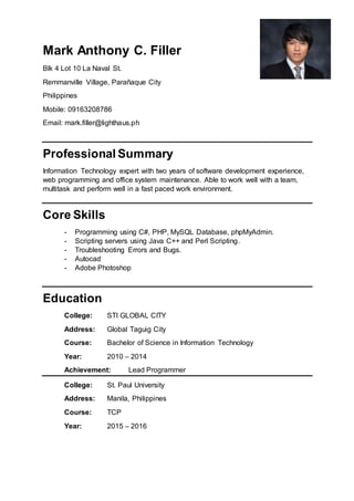 Mark Anthony C. Filler
Blk 4 Lot 10 La Naval St.
Remmanville Village, Parañaque City
Philippines
Mobile: 09163208786
Email: mark.filler@lighthaus.ph
Professional Summary
Information Technology expert with two years of software development experience,
web programming and office system maintenance. Able to work well with a team,
multitask and perform well in a fast paced work environment.
Core Skills
- Programming using C#, PHP, MySQL Database, phpMyAdmin.
- Scripting servers using Java C++ and Perl Scripting.
- Troubleshooting Errors and Bugs.
- Autocad
- Adobe Photoshop
Education
College: STI GLOBAL CITY
Address: Global Taguig City
Course: Bachelor of Science in Information Technology
Year: 2010 – 2014
Achievement: Lead Programmer
College: St. Paul University
Address: Manila, Philippines
Course: TCP
Year: 2015 – 2016
 