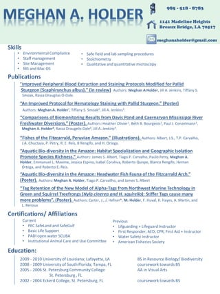 Publications
“An Improved Protocol for Hematology Staining with Pallid Sturgeon.” (Poster)
Authors: Meghan A. Holder¹, Tiffany S. Smoak2, Jill A. Jenkins3.
“Comparisons of Biomonitoring Results from Davis Pond and Caernarvon Mississippi River
Freshwater Diversions.” (Poster). Authors: Heather Olivier1, Beth B. Bourgeois2, Paul J. Conzelmann3,
Meghan A. Holder4, Rassa Draugelis-Dale4, Jill A. Jenkins4.
“Fishes of the Fitzcarrald, Peruvian Amazon.” (Illustrations). Authors: Albert, J.S., T.P. Carvalho,
J.A. Chuctaya, P. Petry, R. E. Reis, B Rengifo, and H. Ortega.
“Aquatic Bio-diversity in the Amazon: Habitat Specialization and Geographic Isolation
Promote Species Richness.” Authors: James S. Albert, Tiago P. Carvalho, Paulo Petry, Meghan A.
Holder, Emmanuel L. Maxime, Jessica Espino, Isabel Corahua, Roberto Quispe, Blanca Rengifo, Hernan
Ortega, and Roberto E. Reis.
“Aquatic Bio-diversity in the Amazon: Headwater Fish Fauna of the Fitzcarrald Arch.”
(Poster). Authors: Meghan A. Holder, Tiago P. Carvallho, and James S. Albert
“Tag Retention of the New Model of Alpha-Tags from Northwest Marine Technology in
Green and Squirrel Treefrongs (Hyla cinerea and H. squirella): Stiffer Tags cause many
more problems”. (Poster). Authors: Carter, J., J. Hefner*, M. Holder, F. Huval, K. Hayes, A. Martin, and
L. Renoux
Education:
2009 - 2010 University of Louisiana; Lafayette, LA BS in Resource Biology/ Biodiversity
2008 - 2009 University of South Florida; Tampa, FL coursework towards BS
2005 - 2006 St. Petersburg Community College AA in Visual Arts
St. Petersburg , FL
2002 - 2004 Eckerd College, St. Petersburg, FL coursework towards BS
985 - 518 - 8783
1141 Madeline Heights
Breaux Bridge, LA 70517
meghanaholder@gmail.com
"Improved Peripheral Blood Extraction and Staining Protocols Modified for Pallid
Sturgeon (Scaphirynchus albus)." (in review) Authors: Meghan A Holder, Jill A. Jenkins, Tiffany S.
Smoak, Rassa Draugilas O-Dale.
Skills
• Safe field and lab sampling procedures
• Stoichiometry
• Qualitative and quantitative microscopy
• Environmental Compliance
• Staff management
• Site Management
• MS and Mac OS
Certifications/ Affiliations
Current
• PEC SafeLand and SafeGulf
• Basic Life Support
• PADI open water SCUBA
• Institutional Animal Care and Use Committee
Previous
• Lifguarding + Lifeguard Instructor
• First Responder, AED, CPR, First Aid + Instructor
• Water Safety Instructor
• American Fisheries Society
 