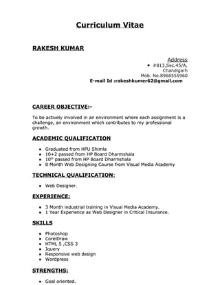  
 
 
Curriculum Vitae
 
 
 
RAKESH KUMAR
 
Address
✦ #813,Sec.45/A,
Chandigarh
Mob. No.8968555960
E-mail Id :rakeshkumer62@gmail.com
 
 
 
 
CAREER OBJECTIVE​:-
 
To be actively involved in an environment where each assignment is a
challenge, an environment which contributes to my professional
growth.
 
ACADEMIC QUALIFICATION
 
● Graduated from HPU Shimla
● 10+2 passed from HP Board Dharmshala
● 10​th​
passed from HP Board Dharmshala
● 8 Month Web Designing Course from Visual Media Academy
TECHNICAL QUALIFICATION​:
 
● Web Designer.
 
EXPERIENCE:
 
● 3 Month industrial training in Visual Media Academy.
● 1 Year Experience as Web Designer in Critical Insurance.
 
SKILLS
 
● Photoshop
● CorelDraw
● HTML 5 ,CSS 3
● Jquery
● Responsive web design
● Wordpress
STRENGTHS:
 
● Goal oriented.
 