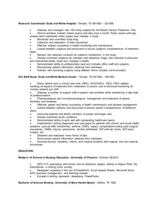 Research Coordinator Scott and White Hospital -Temple, TX 08/1993 – 02/1995
 Oversaw and managed over 100 study subjects for the Breast Cancer Prevention Trial
 Clinical activities involved breast exams and labs once a month. Pelvic exams with pap
smears were maintained while subject was involved in study.
 Monitored and controlled study drug
 Collection and evaluation of data maintained
 Effective subject counseling in health monitoring and maintenance.
 Liaised between subjects and physicians to ensure subject's comprehension of treatment
plans.
 Revised and obtained consents for subject's involvement in the study.
 Closely monitored subjects via interview and telephone triage, then directed to physician
and institutional review board any changes in health.
 Demonstrated ability to professionally lead and motivate office staff and subjects
 Documented patient information obtained from interviews.
 Involved with recruiting subjects using different forms of public communication
ICU Staff Nurse Scott and White Medical Center - Temple, TX 05/1992 – 08/1993
 Direct patient care in critical care units, MICU, CCU/CVICU, SICU, PICU adeptly
handling all aspects of treatment from medication to wound care to technical monitoring for
number patients per shift.
 Oversaw a number of support staff in patient care activities while maintaining a high level
of professionalism.
 Pharmacological and non-pharmacological management and treatment of various
disorders and diseases.
 Effective patient and family counseling in health maintenance and disease management.
 Liaised between patients and physicians to ensure patient comprehension of treatment
plans.
 Instructed patients and family members on proper discharge care.
 Closely monitored acute conditions.
 Demonstrated ability to work well with outstanding healthcare teams.
 Implemented nursing diagnoses and care plans for patients with chronic and acute health
problems such as AMI, arrhythmias, asthma, COPD, sepsis, complications status post surgical
procedures, CABG, trauma, pneumonia, alcohol withdrawal, S/P cath lab, burns, S/P neuro
surgery, etc.
 Obtained and evaluated many forms of labs
 Documented patient information obtained from interviews.
 Assisted doctors, residents, interns, and medical students with invasive and non-invasive
procedures
EDUCATION
Master's of Science in Nursing Education: University of Phoenix - (Online) 08/2010
 GPA 3.73, graduating with honors and an advanced degree; belong to Sigma Theta Tau
International, a nursing honor society
 Developed expertise in the use of PowerPoint, Excel Spread Sheets, Microsoft Word,
APA, business management, and teaching module
 Exceled in writing, teamwork, developing PowerPoints
Bachelor of Science Nursing: University of Mary Hardin-Baylor - Belton, TX 1992
 