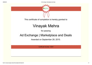 29/09/2015 Ad Exchange | Marketplace and Deals
file:///C:/Users/vinayak.mehra/Downloads/certificate.html 1/1
This certificate of completion is hereby granted to 
Vinayak Mehra
for passing 
Ad Exchange | Marketplace and Deals 
Awarded on September 28, 2015. 
Certificate Number: 10007
 