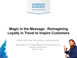 Magic in the Message: Reimagining
Loyalty in Travel to Inspire Customers
Whitney Smith Cripe, Senior Director, Loyalty Marketing
&
Miguel Oliveira, VP, Global Digital Commerce & Marketing
Wyndham Hotel Group
May 17, 2016
 