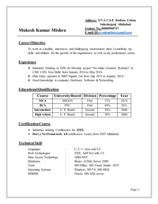 Page | 1
Mukesh Kumar Mishra
Address: 217-A C.S.P. Railway Colony
Subedarganj Allahabad
Contact No.:08808900747
E mail ID:sx.mkmishra@gmail.com
CareerObjective
To work in a healthy, innovative and challenging environment there I contribute my
skills and abilities for the growth of the organization as well as my professional career.
Experience
 Industrial Training in J2EE for Develop project “Go India (Tourism Website)” in
CMC LTD, New Delhi from January 2014 to May 2014.
 Data Entry operator in MRT Signals Ltd from July 2012 to January 2014.
 Good knowledge to computer Hardware, Software & Networking.
EducationalQualification
Course University/Board Division Percentage Year
MCA SHIATS First 73% 2014
BCA PTU First 69% 2011
Intermediate U. P. Board Second 50% 2006
High school U. P. Board Second 50% 2004
CertificationCourse
 Industrial training Certification for J2EE.
 Dot (.) Net Framework 4.0 certification course from NIIT Allahabad.
TechnicalSkill
Languages : C, C++, Java and C#.
Web Technologies : J2EE, ASP.Net with C#
Data Access Technology : ADO.NET
Databases : Basics of SQL Server 2000
Tools : MS Office, MS Visual Studio .NET.
Operating Systems : Windows XP/7/8, MS-DOS.
RDBMS : Oracle, MS-SQLserver.
 