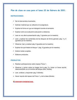 Plan de clase en casa para el lunes 22 de febrero de 2021.
INSTRUCCIONES:
Dar la bienvenida al semestre.
Solicitar material que se utilizará en la asignatura.
Explicar la forma en que se trabajará durante el semestre.
Explicar cómo se evaluará la educación a distancia.
Leer en voz alta la presentación pág. 3 (guiados por la maestra).
Leer y explicar los contenidos de los bloques de forma general, pág. 4 y 5
(guiados por la maestra).
Observar, leer y analizar pág. 8 (guiados por la maestra).
Explicar de qué tratará el bloque 1 pág. 9 (guiados por la maestra).
Aclarar dudas surgidas.
Elaborar productos.
PRODUCTOS:
Realizar participaciones sobre repaso Física 1.
Observar y opinar sobre la imagen de la pág. 8 y hacer un breve escrito
relacionándola con el nombre del bloque (libro, libreta).
Leer, analizar y responder pág. 9 (libreta).
Hacer reporte del repaso de Física 1 y de la clase (libreta).
ENVIAR EVIDENCIAS.