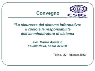Convegno

“La sicurezza del sistema informativo:
       il ruolo e la responsabilità
    dell’amministratore di sistema

          avv. Mauro Alovisio
       Fellow Nexa, socio APIHM

                      Torino, 22 febbraio 2013
 