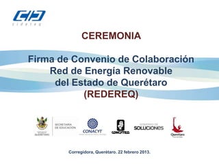 CEREMONIA

Firma de Convenio de Colaboración
    Red de Energía Renovable
     del Estado de Querétaro
           (REDEREQ)




        Corregidora, Querétaro. 22 febrero 2013.
 