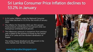 Sri Lanka Consumer Price Inflation declines to
53.2% in January
 In Sri Lanka, Inflation under the National Consumer
Price Index declined to 53.2% for the month of January
2023.
 The inflation for December 2022 was 59.2 percent.
Food products contributed to 53.6 percent while non
food group contributed 52.9 percent.
 The inflationary pressure in comparison from previous
year is linked to the printing of money by the central
bank of Sri Lanka and the resultant devaluation of
Rupee.
The Lankan Rupee devalued over 80 percent in the
forex markets over the last 10 months.
www.indopraba.blogspot.com
 