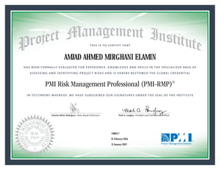 HAS BEEN FORMALLY EVALUATED FOR EXPERIENCE, KNOWLEDGE AND SKILLS IN THE SPECIALIZED AREA OF
ASSESSING AND IDENTIFYING PROJECT RISKS AND IS HEREBY BESTOWED THE GLOBAL CREDENTIAL
THIS IS TO CERTIFY THAT
IN TESTIMONY WHEREOF, WE HAVE SUBSCRIBED OUR SIGNATURES UNDER THE SEAL OF THE INSTITUTE
PMI Risk Management Professional (PMI-RMP)®
Antonio Nieto-Rodriguez • Chair, Board of Directors Mark A. Langley • President and Chief Executive OfﬁcerAntonio Nieto-Rodriguez • Chair, Board of Directors Mark A. Langley • President and Chief Executive Ofﬁcer
01 February 2016
31 January 2022
AMJAD AHMED MIRGHANI ELAMIN
1908517PMI-RMP® Number:
PMI-RMP® Original Grant Date:
PMI-RMP® Expiration Date:
 