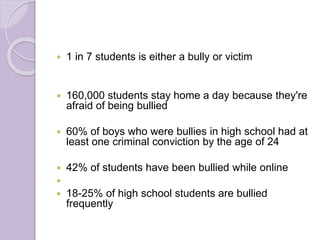  1 in 7 students is either a bully or victim
 160,000 students stay home a day because they're
afraid of being bullied
 60% of boys who were bullies in high school had at
least one criminal conviction by the age of 24
 42% of students have been bullied while online

 18-25% of high school students are bullied
frequently
 